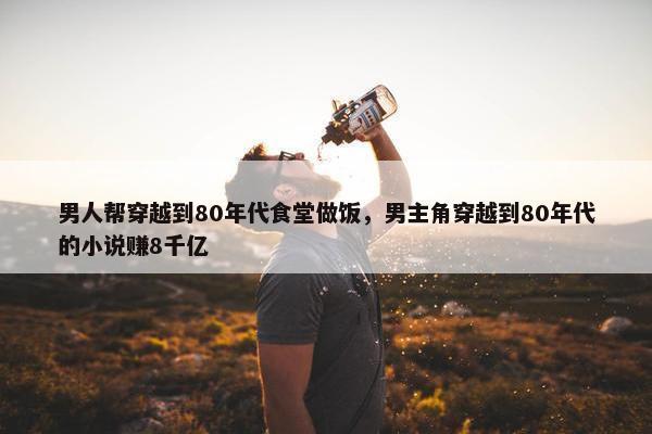 男人帮穿越到80年代食堂做饭，男主角穿越到80年代的小说赚8千亿