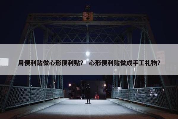用便利贴做心形便利贴？ 心形便利贴做成手工礼物？