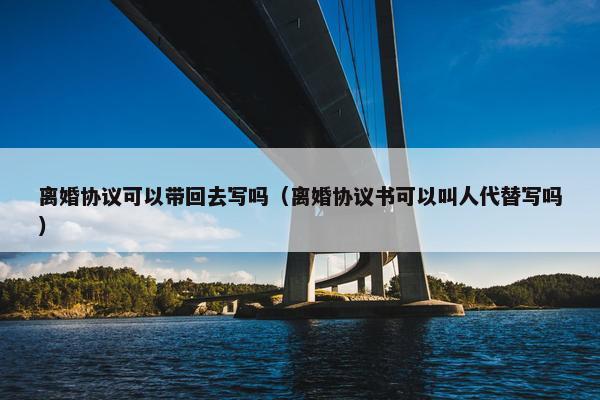 离婚协议可以带回去写吗（离婚协议书可以叫人代替写吗）