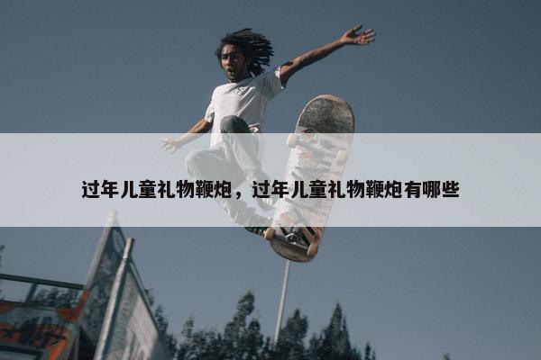 过年儿童礼物鞭炮，过年儿童礼物鞭炮有哪些