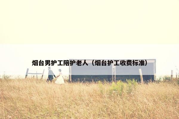 烟台男护工陪护老人（烟台护工收费标准）