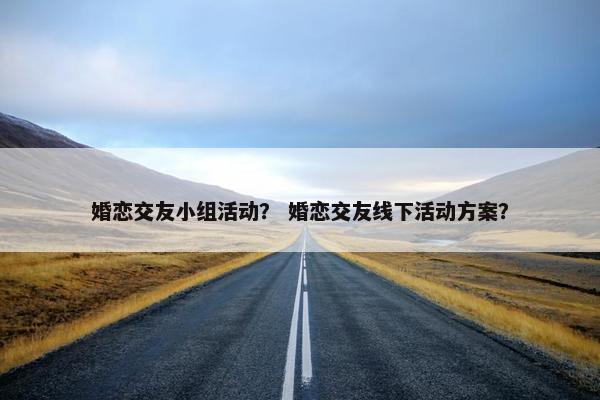 婚恋交友小组活动？ 婚恋交友线下活动方案？