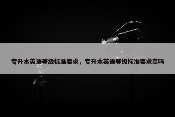 专升本英语等级标准要求，专升本英语等级标准要求高吗