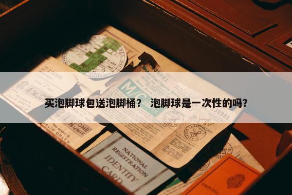 买泡脚球包送泡脚桶？ 泡脚球是一次性的吗？