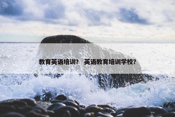 教育英语培训？ 英语教育培训学校？