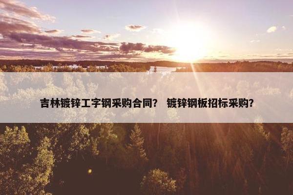 吉林镀锌工字钢采购合同？ 镀锌钢板招标采购？