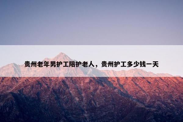 贵州老年男护工陪护老人，贵州护工多少钱一天