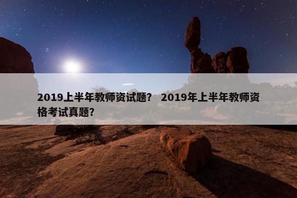 2019上半年教师资试题？ 2019年上半年教师资格考试真题？