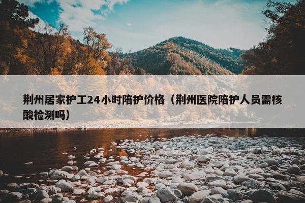 荆州居家护工24小时陪护价格（荆州医院陪护人员需核酸检测吗）