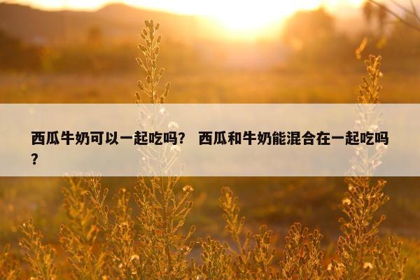 西瓜牛奶可以一起吃吗？ 西瓜和牛奶能混合在一起吃吗？