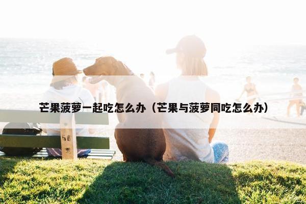 芒果菠萝一起吃怎么办（芒果与菠萝同吃怎么办）