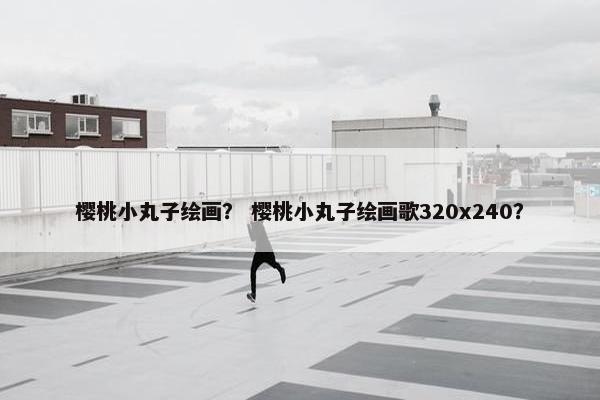 樱桃小丸子绘画？ 樱桃小丸子绘画歌320x240？