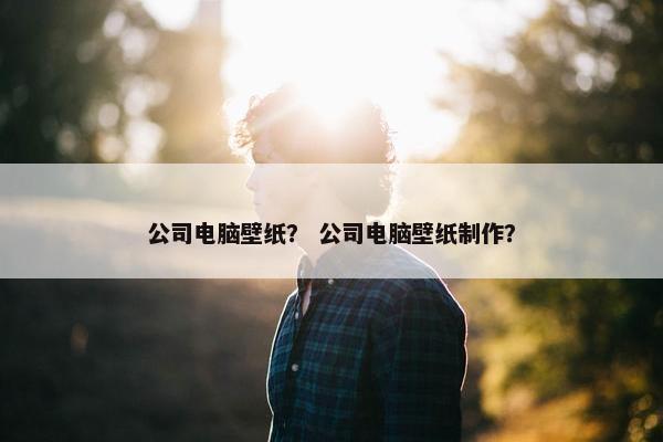 公司电脑壁纸？ 公司电脑壁纸制作？