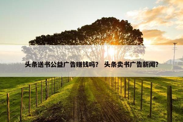 头条送书公益广告赚钱吗？ 头条卖书广告新闻？