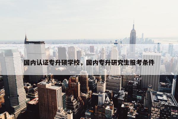 国内认证专升硕学校，国内专升研究生报考条件