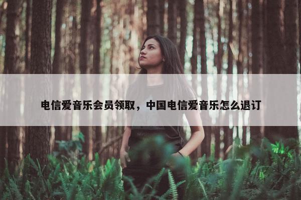 电信爱音乐会员领取，中国电信爱音乐怎么退订