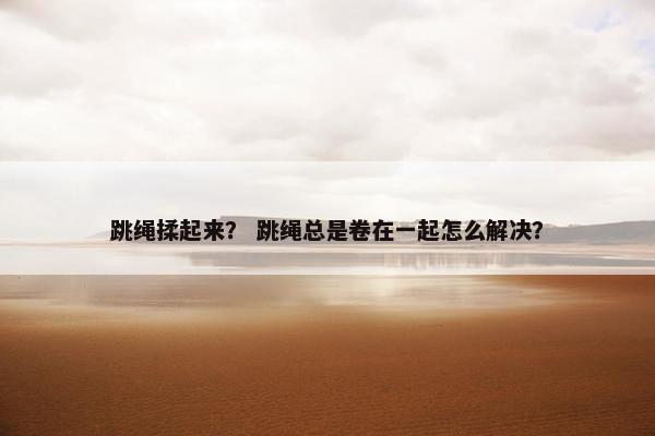 跳绳揉起来？ 跳绳总是卷在一起怎么解决？