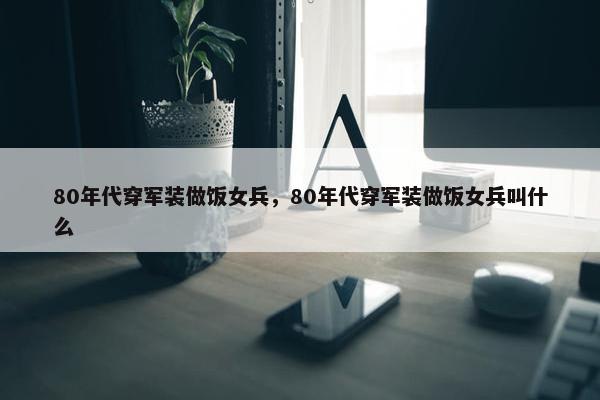 80年代穿军装做饭女兵，80年代穿军装做饭女兵叫什么