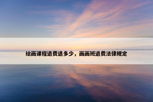 绘画课程退费退多少，画画班退费法律规定
