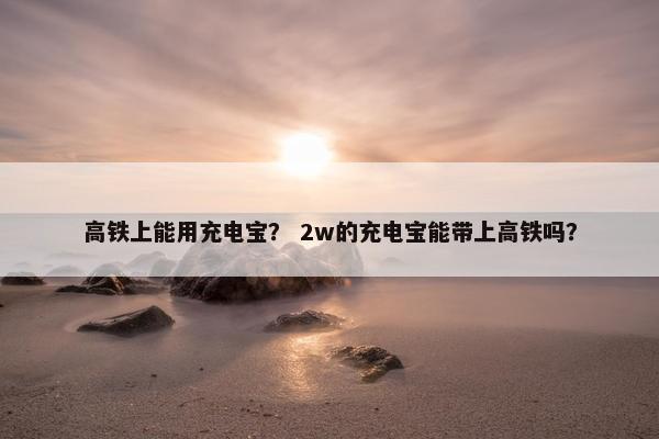 高铁上能用充电宝？ 2w的充电宝能带上高铁吗？