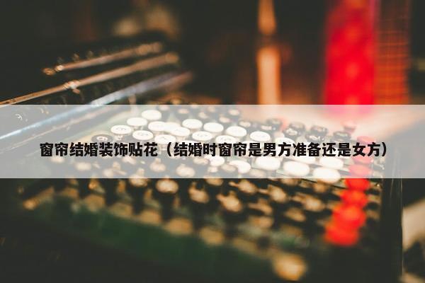 窗帘结婚装饰贴花（结婚时窗帘是男方准备还是女方）