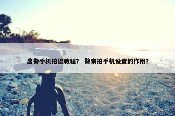 出警手机拍摄教程？ 警察拍手机设置的作用？