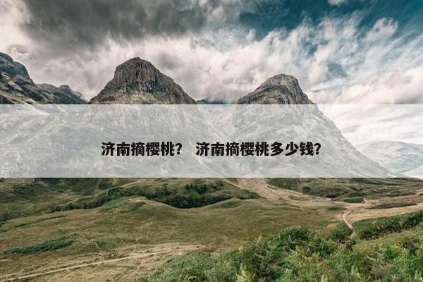 济南摘樱桃？ 济南摘樱桃多少钱？