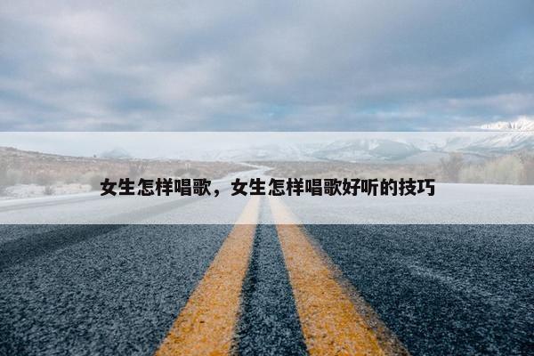 女生怎样唱歌，女生怎样唱歌好听的技巧