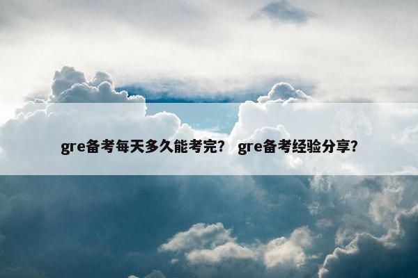 gre备考每天多久能考完？ gre备考经验分享？