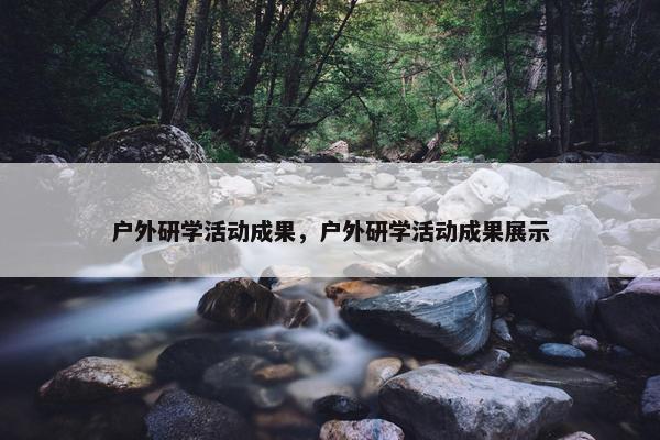 户外研学活动成果，户外研学活动成果展示
