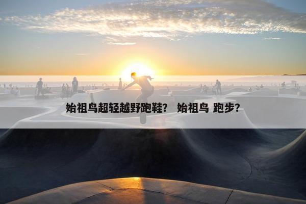 始祖鸟超轻越野跑鞋？ 始祖鸟 跑步？