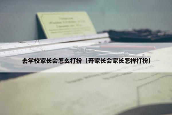 去学校家长会怎么打扮（开家长会家长怎样打扮）