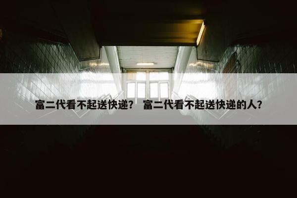 富二代看不起送快递？ 富二代看不起送快递的人？