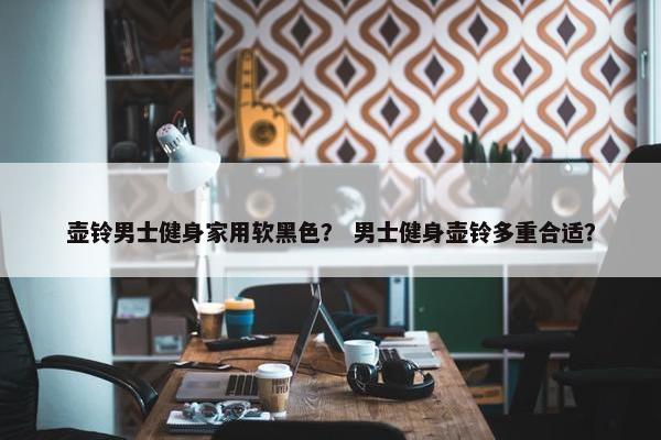 壶铃男士健身家用软黑色？ 男士健身壶铃多重合适？