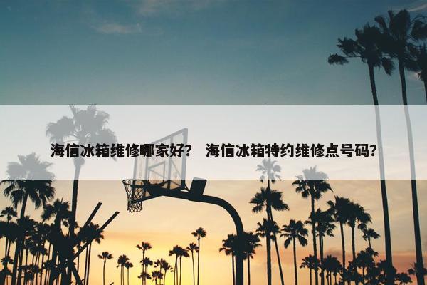 海信冰箱维修哪家好？ 海信冰箱特约维修点号码？