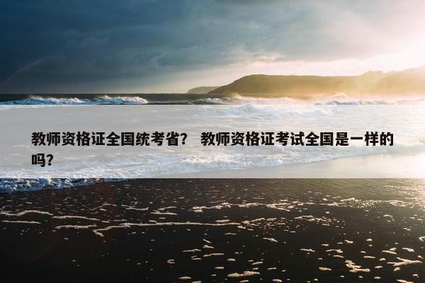 教师资格证全国统考省？ 教师资格证考试全国是一样的吗？