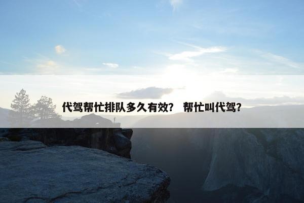 代驾帮忙排队多久有效？ 帮忙叫代驾？