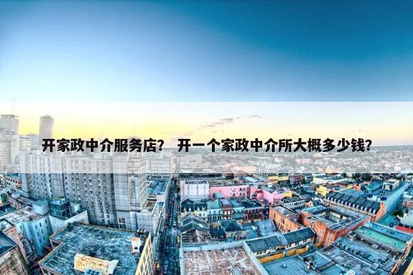 开家政中介服务店？ 开一个家政中介所大概多少钱？