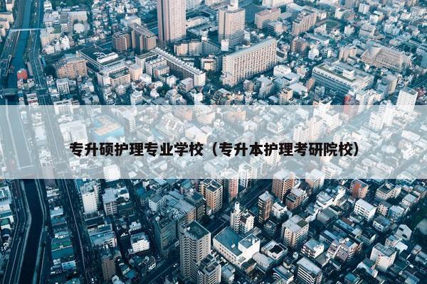 专升硕护理专业学校（专升本护理考研院校）