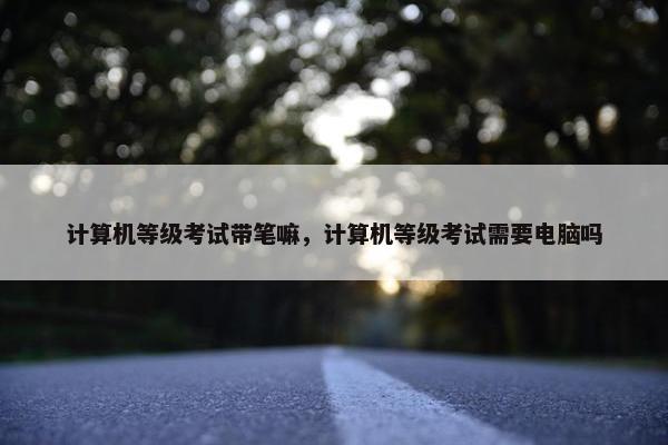 计算机等级考试带笔嘛，计算机等级考试需要电脑吗