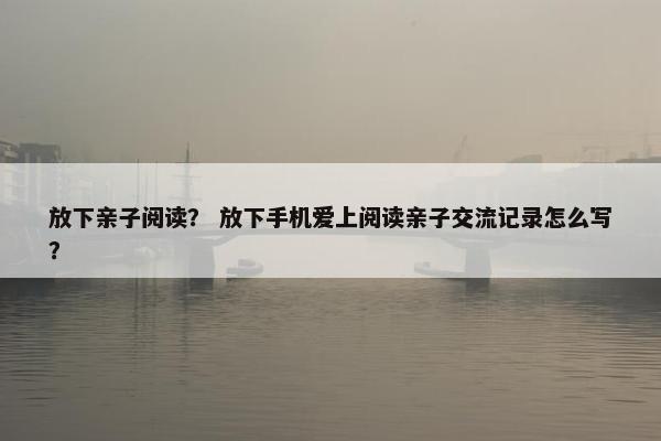放下亲子阅读？ 放下手机爱上阅读亲子交流记录怎么写？