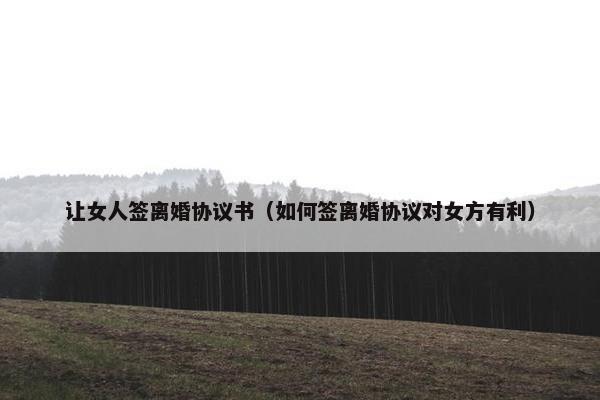 让女人签离婚协议书（如何签离婚协议对女方有利）
