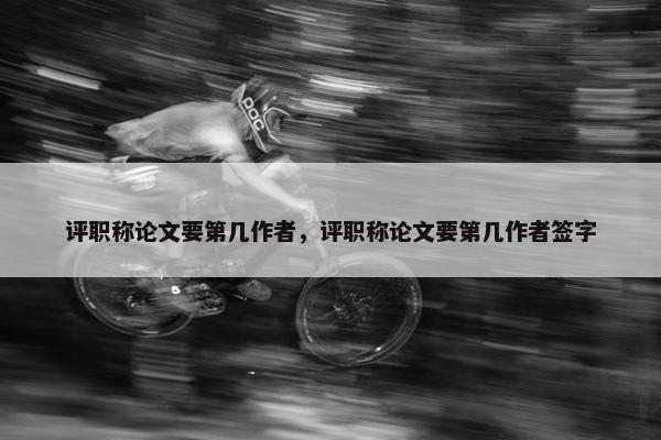 评职称论文要第几作者，评职称论文要第几作者签字