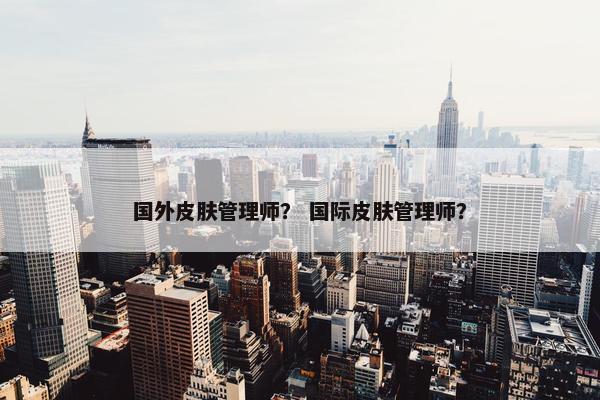 国外皮肤管理师？ 国际皮肤管理师？