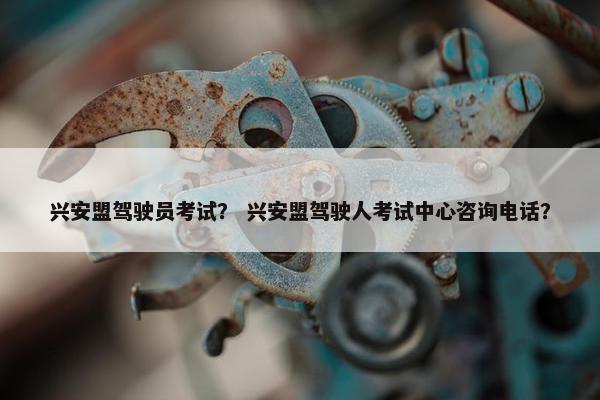 兴安盟驾驶员考试？ 兴安盟驾驶人考试中心咨询电话？