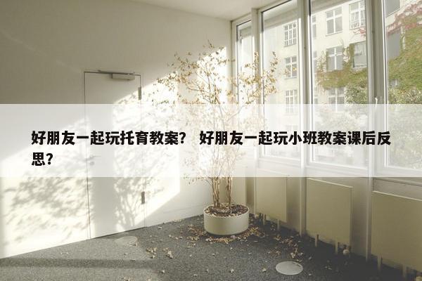 好朋友一起玩托育教案？ 好朋友一起玩小班教案课后反思？