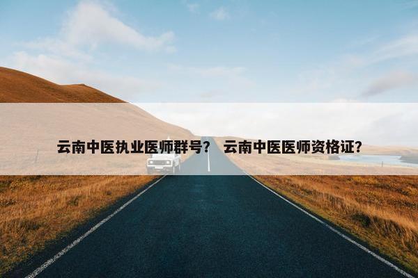 云南中医执业医师群号？ 云南中医医师资格证？