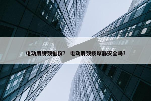电动肩膀颈椎仪？ 电动肩颈按摩器安全吗？