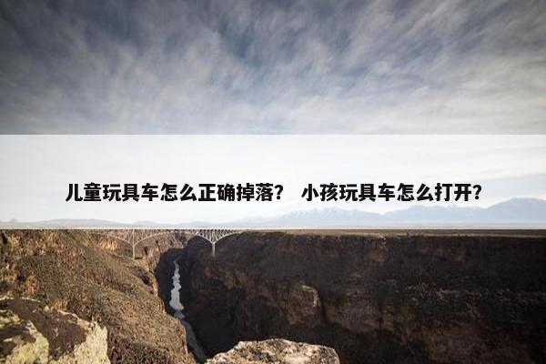 儿童玩具车怎么正确掉落？ 小孩玩具车怎么打开？