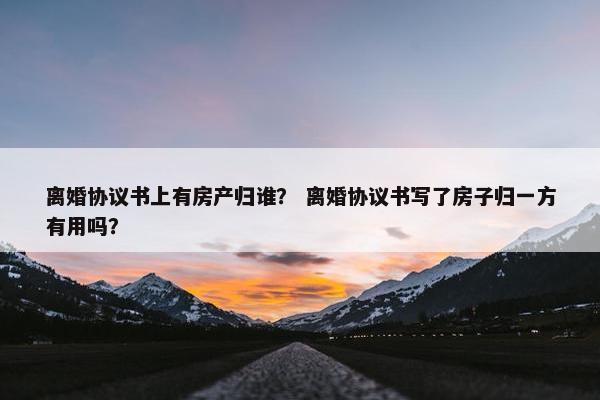 离婚协议书上有房产归谁？ 离婚协议书写了房子归一方有用吗？